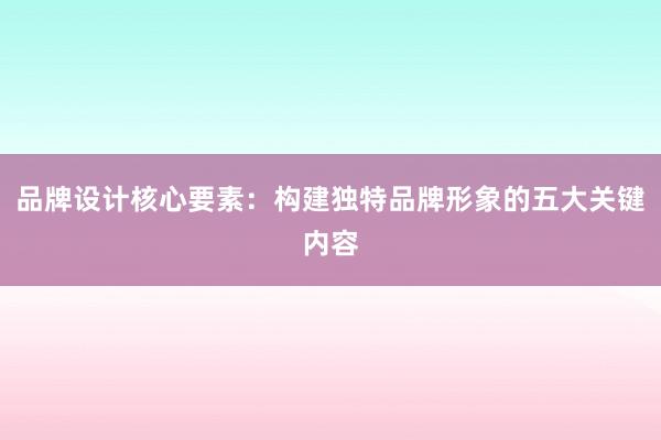 品牌设计核心要素：构建独特品牌形象的五大关键内容