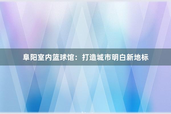 阜阳室内篮球馆：打造城市明白新地标